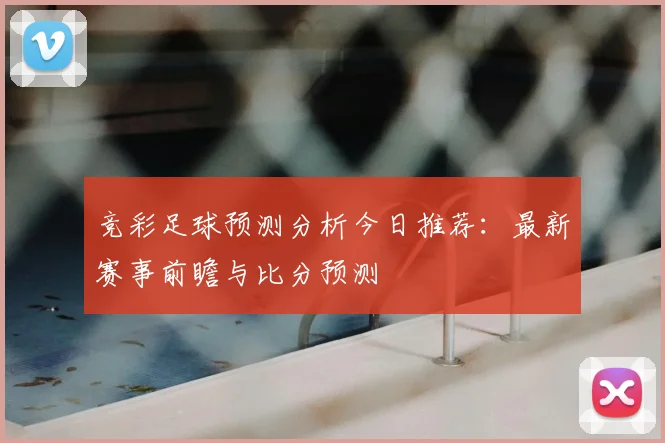 竞彩足球预测分析今日推荐：最新赛事前瞻与比分预测