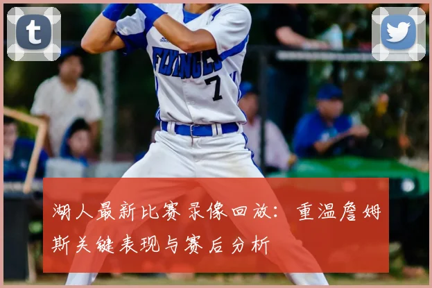 湖人最新比赛录像回放：重温詹姆斯关键表现与赛后分析