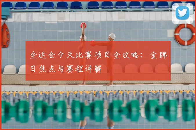 全运会今天比赛项目全攻略:金牌日焦点与赛程详解