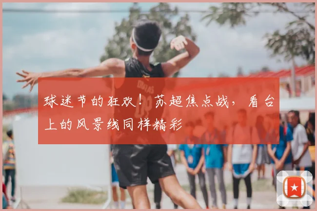 球迷节的狂欢！苏超焦点战，看台上的风景线同样精彩