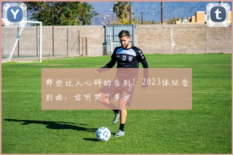 那些让人心碎的告别！2023体坛告别曲，你听哭了多少