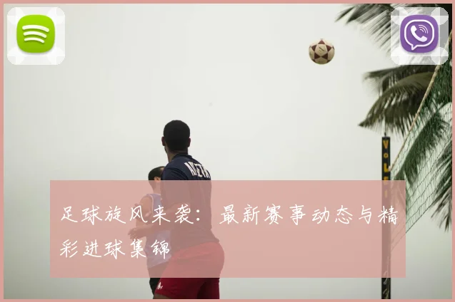 足球旋风来袭：最新赛事动态与精彩进球集锦