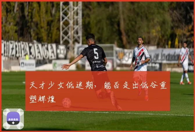 天才少女低迷期,能否走出低谷重塑辉煌