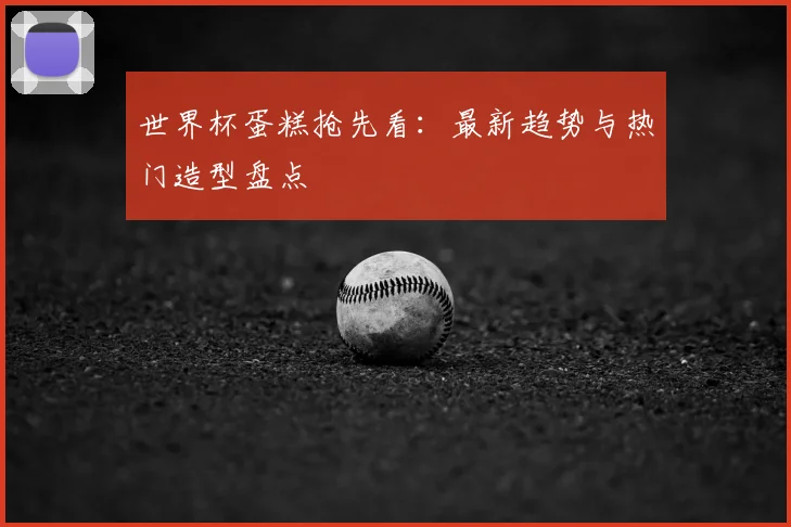 世界杯蛋糕抢先看：最新趋势与热门造型盘点
